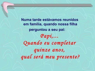 Numa tarde estávamos reunidos  em família, quando nossa filha perguntou a seu pai:  Papi,...  Quando eu completar  quinze anos,  qual será meu presente? 