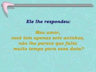 Ele lhe respondeu:  Meu amor,  você tem apenas sete aninhos,  não lhe parece que falta  muito tempo para essa data? 
