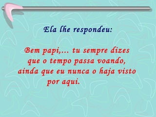 Ela lhe respondeu: Bem papi,... tu sempre dizes  que o tempo passa voando,  ainda que eu nunca o haja visto  por aqui.   
