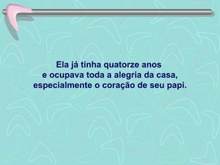 Ela já tinha quatorze anos  e ocupava toda a alegria da casa, especialmente o coração de seu papi. 
