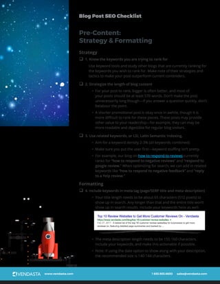 www.vendasta.com 1 855.955.6650 sales@vendasta.com
Blog Post SEO Checklist
SEO
Strategy
q 1. Know the keywords you are trying to rank for
Use keyword tools and study other blogs that are currently ranking for
the keywords you wish to rank for. Make note of their strategies and
tactics to make your post outperform current contenders.
q 2. Strategize the length of blog content
•	 For your post to rank, bigger is often better, and most of
your posts should be at least 570 words. Don’t make the post
unnecessarily long though—if you answer a question quickly, don’t
belabour the point.
•	 A shorter promotional post is okay once in awhile, though it is
more difficult to rank for these pieces. These posts may provide
other value to your readership—for example, they can may be
more readable and digestible for regular blog visitors.
q 3. Use related keywords, or LSI, Latin Semantic Indexing.
•	 Aim for a keyword density 2-3% (all keywords combined)
•	 Make sure you put the user first—keyword stuffing isn’t pretty.
•	 For example, our blog on how to respond to reviews currently
ranks for “how to respond to negative reviews” and “respond to
google review.” When optimizing for search, we can add in related
keywords like “how to respond to negative feedback” and “reply
to a Yelp review.”
Formatting
q 4. Include keywords in meta tag (page/SERP title and meta description)
•	 Your title length needs to be about 65 characters (512 pixels) to
show up in search. Any longer than that and the entire title won’t
show up in search results. Include your keywords here as well.
•	 The meta description length needs to be 155-160 characters.
Include your keywords, and make this actionable if possible.
•	 Note: if using the date option to show along with your description,
the recommended size is 140-144 characters.
Pre-Content:
Strategy & Formatting
 