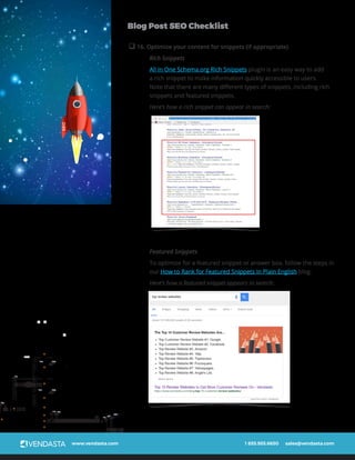 www.vendasta.com 1 855.955.6650 sales@vendasta.com
Blog Post SEO Checklist
q 16. Optimize your content for snippets (if appropriate)
Rich Snippets
All In One Schema.org Rich Snippets plugin is an easy way to add
a rich snippet to make information quickly accessible to users.
Note that there are many different types of snippets, including rich
snippets and featured snippets.
Here’s how a rich snippet can appear in search:
Featured Snippets
To optimize for a featured snippet or answer box, follow the steps in
our How to Rank for Featured Snippets In Plain English blog.
Here’s how a featured snippet appears in search:
SEO
 