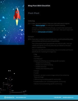 www.vendasta.com 1 855.955.6650 sales@vendasta.com
Blog Post SEO Checklist
Indexing
q 17. After the blog is posted, index your post with search engines.
Use “fetch as google” to index your content instantly.
Until your content is indexed by Google, someone else could post it
on their site and have it indexed as their own—then you’ll never rank
for it! Use www.google.com/addurl
Outreach
q 18. Share your content on social media sites, social bookmarking sites,
communities and forums once it’s published.
This is the easiest way to get backlinks and referral traffic. Find sub-
reddits and specific community sites that are relevant to the post
topic or industry/niche.
Here are a few effective bookmarking sites, communities and forums
specifically for marketing firms/agencies:
•	 Digg
•	 Delicious
•	 Stumbleupon
•	 Reddit (the following are marketing specific examples)
•	 Reddit.com/r/marketing
•	 Reddit.com/r/webmarketing
•	 Reddit.com/r/seo
•	 Reddit.com/r/dataisbeautiful
•	 Scoop.it
•	 Tumblr
•	 Pinterest - pin your content images and pin the content by
featured image.
•	 Inbound.org (marketing specific community)
•	 GrowthHackers.com (marketing specific community)
•	 Warrior Forum (marketing specific community)
Post-PostSEO
 