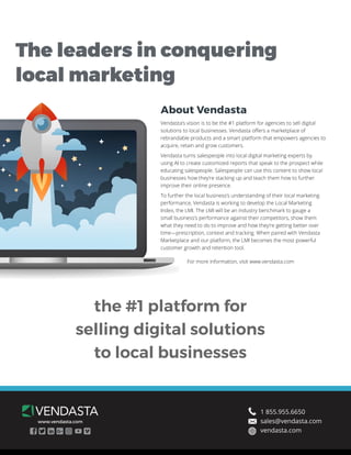the #1 platform for
selling digital solutions
to local businesses
About Vendasta
Vendasta’s vision is to be the #1 platform for agencies to sell digital
solutions to local businesses. Vendasta offers a marketplace of
rebrandable products and a smart platform that empowers agencies to
acquire, retain and grow customers.
Vendasta turns salespeople into local digital marketing experts by
using AI to create customized reports that speak to the prospect while
educating salespeople. Salespeople can use this content to show local
businesses how they’re stacking up and teach them how to further
improve their online presence.
To further the local business’s understanding of their local marketing
performance, Vendasta is working to develop the Local Marketing
Index, the LMI. The LMI will be an industry benchmark to gauge a
small business’s performance against their competitors, show them
what they need to do to improve and how they’re getting better over
time—prescription, context and tracking. When paired with Vendasta
Marketplace and our platform, the LMI becomes the most powerful
customer growth and retention tool.
The leaders in conquering
local marketing
www.vendasta.com
1 855.955.6650
sales@vendasta.com
vendasta.com
For more information, visit www.vendasta.com
 