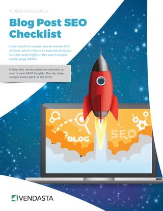 Follow this handy printable checklist to
soar to new SERP heights. The sky (okay,
Google snack pack) is the limit!
VENDASTA RESOURCES
Blog Post SEO
Checklist
Listed results in organic search receive 90%
of clicks, which means it’s essential that your
content ranks highly in the search engine
results page (SERP).
 