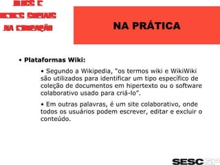 NA PRÁTICA Plataformas Wiki: Segundo a Wikipedia, “os termos wiki e WikiWiki são utilizados para identificar um tipo específico de coleção de documentos em hipertexto ou o software colaborativo usado para criá-lo”. Em outras palavras, é um site colaborativo, onde todos os usuários podem escrever, editar e excluir o conteúdo. 
