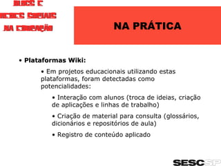 NA PRÁTICA Plataformas Wiki: Em projetos educacionais utilizando estas plataformas, foram detectadas como potencialidades: Interação com alunos (troca de ideias, criação de aplicações e linhas de trabalho) Criação de material para consulta (glossários, dicionários e repositórios de aula) Registro de conteúdo aplicado 