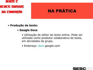 NA PRÁTICA Produção de texto: Google Docs Utilização de editor de texto online. Pode ser utilizado como produtor colaborativo de texto, em atividades de grupo. Endereço:  docs. google.com   