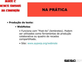 NA PRÁTICA Produção de texto: WebNotes Funciona com “Post-its” (lembretes). Podem ser utilizados como ferramentas de produção colaborativa ou quadro de recados compartilhado. Site:  www.aypwip.org/webnote   