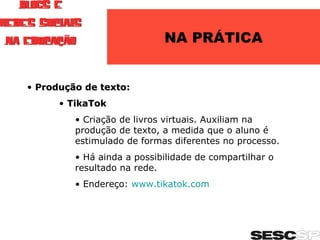 NA PRÁTICA Produção de texto: TikaTok Criação de livros virtuais. Auxiliam na produção de texto, a medida que o aluno é estimulado de formas diferentes no processo. Há ainda a possibilidade de compartilhar o resultado na rede. Endereço:  www.tikatok.com   