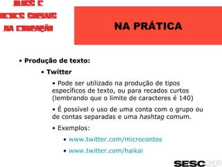 NA PRÁTICA Produção de texto: Twitter Pode ser utilizado na produção de tipos específicos de texto, ou para recados curtos (lembrando que o limite de caracteres é 140) É possível o uso de uma conta com o grupo ou de contas separadas e uma  hashtag  comum. Exemplos: www.twitter.com/microcontos www.twitter.com/haikai   
