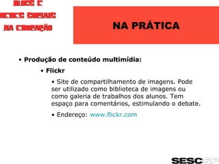 NA PRÁTICA Produção de conteúdo multimídia: Flickr Site de compartilhamento de imagens. Pode ser utilizado como biblioteca de imagens ou como galeria de trabalhos dos alunos. Tem espaço para comentários, estimulando o debate. Endereço:  www.flickr.com   