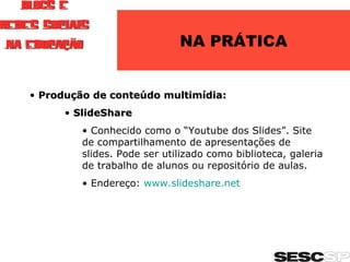 NA PRÁTICA Produção de conteúdo multimídia: SlideShare Conhecido como o “Youtube dos Slides”. Site de compartilhamento de apresentações de slides. Pode ser utilizado como biblioteca, galeria de trabalho de alunos ou repositório de aulas. Endereço:  www.slideshare.net   