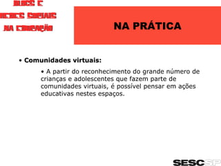 NA PRÁTICA Comunidades virtuais: A partir do reconhecimento do grande número de crianças e adolescentes que fazem parte de comunidades virtuais, é possível pensar em ações educativas nestes espaços.  