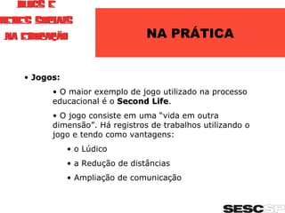 NA PRÁTICA Jogos: O maior exemplo de jogo utilizado na processo educacional é o  Second Life . O jogo consiste em uma “vida em outra dimensão”. Há registros de trabalhos utilizando o jogo e tendo como vantagens: o Lúdico a Redução de distâncias Ampliação de comunicação 