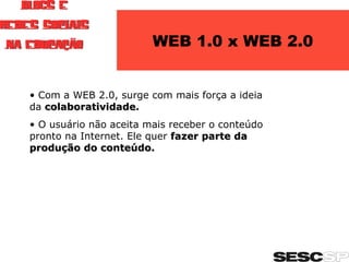 WEB 1.0 x WEB 2.0 Com a WEB 2.0, surge com mais força a ideia da   colaboratividade . O usuário não aceita mais receber o conteúdo pronto na Internet. Ele quer  fazer parte da produção do conteúdo. 