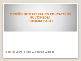 DISEÑO DE MATERIALES EDUCATIVOS
MULTIMEDIA.
PRIMERA PARTE
Elaboro: Laura Patricia Valenzuela Vázquez
 