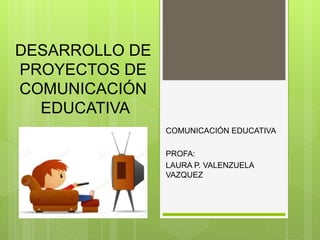 DESARROLLO DE
PROYECTOS DE
COMUNICACIÓN
EDUCATIVA
COMUNICACIÓN EDUCATIVA
PROFA:
LAURA P. VALENZUELA
VAZQUEZ
 