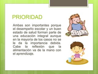 PRIORIDAD
Ambas son importantes porque
el desempeño escolar y un buen
estado de salud forman parte de
una educación integral aunque
en la mayoría de los casos no se
le da la importancia debida.
Cabe la reflexión que la
alimentación va de la mano con
el aprendizaje.
 