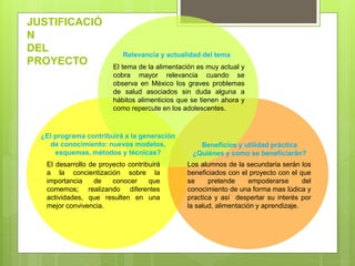 JUSTIFICACIÓ
N
DEL
PROYECTO
El desarrollo de proyecto contribuirá
a la concientización sobre la
importancia de conocer que
comemos; realizando diferentes
actividades, que resulten en una
mejor convivencia.
Los alumnos de la secundaria serán los
beneficiados con el proyecto con el que
se pretende empoderarse del
conocimiento de una forma mas lúdica y
practica y así despertar su interés por
la salud, alimentación y aprendizaje.
El tema de la alimentación es muy actual y
cobra mayor relevancia cuando se
observa en México los graves problemas
de salud asociados sin duda alguna a
hábitos alimenticios que se tienen ahora y
como repercute en los adolescentes.
Relevancia y actualidad del tema
¿El programa contribuirá a la generación
de conocimiento: nuevos modelos,
esquemas, métodos y técnicas?
Beneficios y utilidad práctica
¿Quiénes y como se beneficiarán?
 