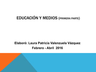 EDUCACIÓN Y MEDIOS (PRIMERA PARTE)
Elaboró: Laura Patricia Valenzuela Vázquez
Febrero - Abril 2016
 