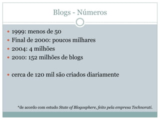 Blogs - Números

 1999: menos de 50
 Final de 2000: poucos milhares
 2004: 4 milhões
 2010: 152 milhões de blogs


 cerca de 120 mil são criados diariamente




    *de acordo com estudo State of Blogosphere, feito pela empresa Technorati.
 