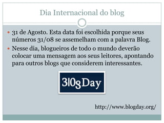 Dia Internacional do blog

 31 de Agosto. Esta data foi escolhida porque seus
  números 31/08 se assemelham com a palavra Blog.
 Nesse dia, blogueiros de todo o mundo deverão
  colocar uma mensagem aos seus leitores, apontando
  para outros blogs que considerem interessantes.




                                http://www.blogday.org/
 