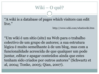 Wiki – O quê?

“A wiki is a database of pages which visitors can edit
live.”
                              http://www.wiki.com/whatiswiki.htm



“Um wiki é um sítio (site) na Web para o trabalho
colectivo de um grupo de autores; a sua estrutura
lógica é muito semelhante à de um blog, mas com a
funcionalidade acrescida de que qualquer um pode
juntar, editar e apagar conteúdos ainda que estes
tenham sido criados por outros autores” (Schwartz et
al, 2004; Tonke, 2005; Qian, 2007).
 