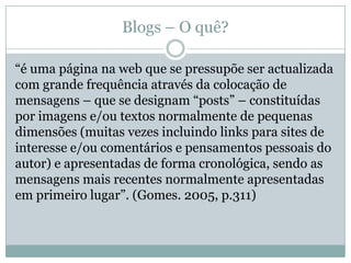 Blogs – O quê?

“é uma página na web que se pressupõe ser actualizada
com grande frequência através da colocação de
mensagens – que se designam “posts” – constituídas
por imagens e/ou textos normalmente de pequenas
dimensões (muitas vezes incluindo links para sites de
interesse e/ou comentários e pensamentos pessoais do
autor) e apresentadas de forma cronológica, sendo as
mensagens mais recentes normalmente apresentadas
em primeiro lugar”. (Gomes. 2005, p.311)
 