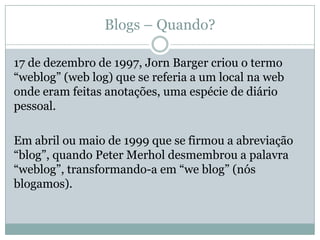 Blogs – Quando?

17 de dezembro de 1997, Jorn Barger criou o termo
“weblog” (web log) que se referia a um local na web
onde eram feitas anotações, uma espécie de diário
pessoal.

Em abril ou maio de 1999 que se firmou a abreviação
“blog”, quando Peter Merhol desmembrou a palavra
“weblog”, transformando-a em “we blog” (nós
blogamos).
 