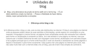• Utilidades do
blog
• Diferença entre blog e site
 Blog: uma abreviatura da junção do termo weB com o termo log. É um
diário eletrônico criado na internet. Possui a fidelidade de fazer diários,
relatos, expor pensamentos e emoções
 A diferença entre o blog e o site, pois os dois são distribuídos na internet. O blog é uma página na internet
onde as pessoas podem deixar as suas opiniões e informações, aonde espera um comentário ou uma
resposta. A linguagem é menos formal, as páginas ficam empilhadas aonde não necessita ficar voltando
para home e a atualização é constante ou diária. Já o site também é uma página na internet, mas que
costuma ser o modelo tradicional de web com linguagem muito formal, atualização é em períodos longos
e há a página principal que é a home onde fica tudo e você vai clicando e acessando as outras páginas e
depois é necessário ir para home novamente. Caso queira criar uma página na internet para você, mas
não sabe muito lidar com a internet então crie um blog, pois ele é bem mais simples de controlá-lo.
 