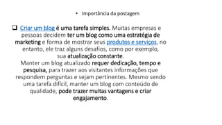  Criar um blog é uma tarefa simples. Muitas empresas e
pessoas decidem ter um blog como uma estratégia de
marketing e forma de mostrar seus produtos e serviços, no
entanto, ele traz alguns desafios, como por exemplo,
sua atualização constante.
Manter um blog atualizado requer dedicação, tempo e
pesquisa, para trazer aos visitantes informações que
respondem perguntas e sejam pertinentes. Mesmo sendo
uma tarefa difícil, manter um blog com conteúdo de
qualidade, pode trazer muitas vantagens e criar
engajamento.
• Importância da postagem
 