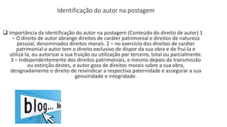 Identificação do autor na postagem
 Importância da identificação do autor na postagem (Conteúdo do direito de autor) 1
– O direito de autor abrange direitos de caráter patrimonial e direitos de natureza
pessoal, denominados direitos morais. 2 – no exercício dos direitos de caráter
patrimonial o autor tem o direito exclusivo de dispor da sua obra e de fruí-la e
utilizá-la, ou autorizar a sua fruição ou utilização por terceiro, total ou parcialmente.
3 – Independentemente dos direitos patrimoniais, e mesmo depois da transmissão
ou extinção destes, o autor goza de direitos morais sobre a sua obra,
designadamente o direito de reivindicar a respectiva paternidade e assegurar a sua
genuinidade e integridade.
 