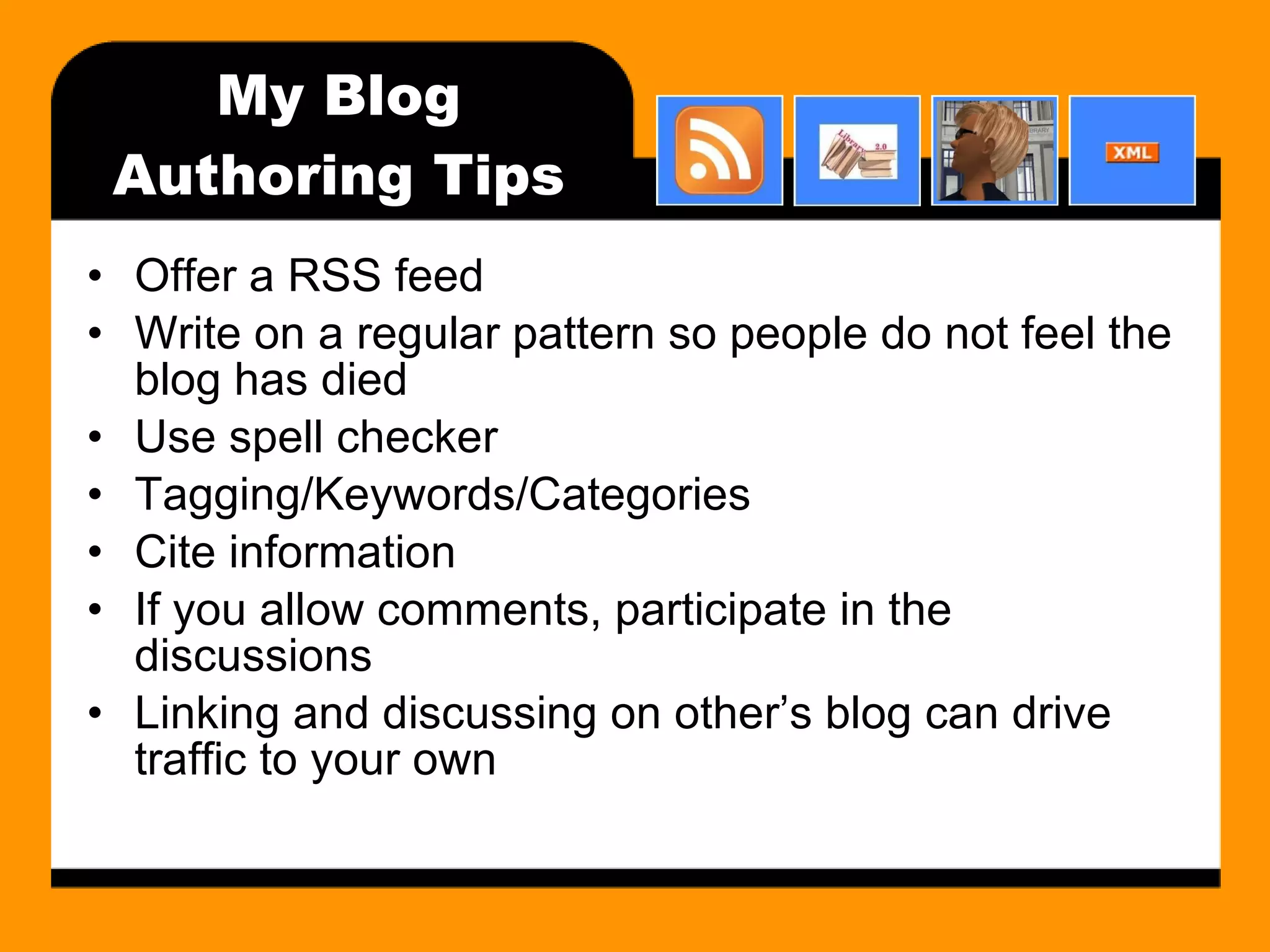 My Blog Authoring Tips Offer a RSS feed Write on a regular pattern so people do not feel the blog has died Use spell checker Tagging/Keywords/Categories Cite information If you allow comments, participate in the discussions Linking and discussing on other’s blog can drive traffic to your own 