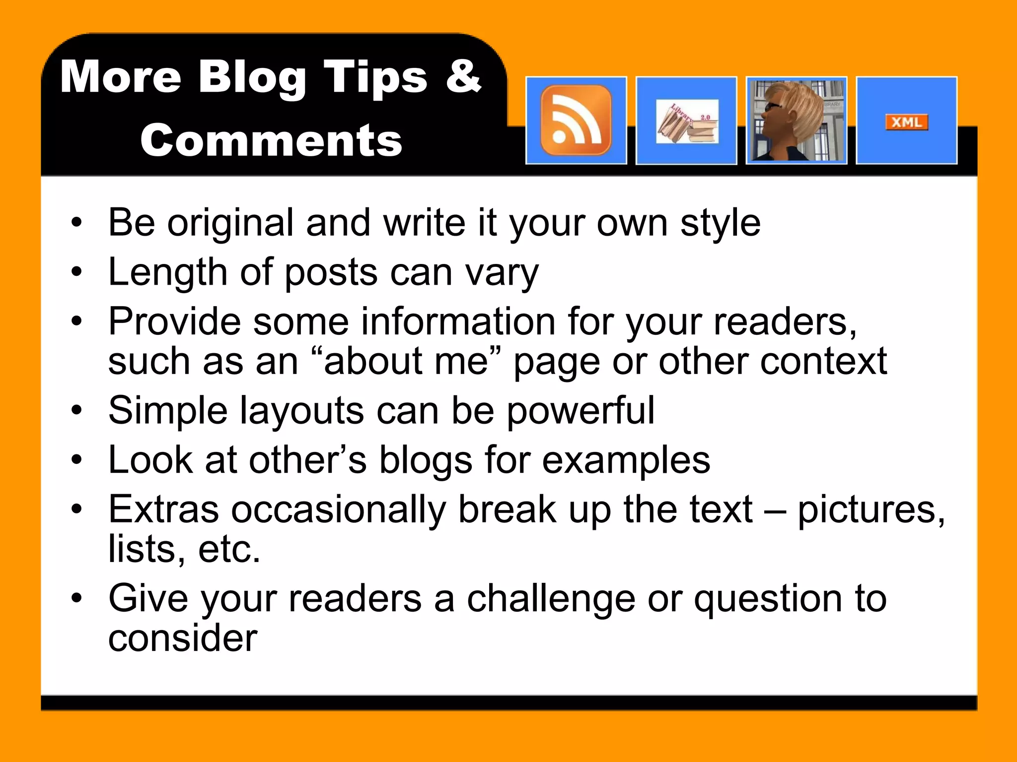 More Blog Tips & Comments Be original and write it your own style Length of posts can vary Provide some information for your readers, such as an “about me” page or other context Simple layouts can be powerful Look at other’s blogs for examples Extras occasionally break up the text – pictures, lists, etc. Give your readers a challenge or question to consider 