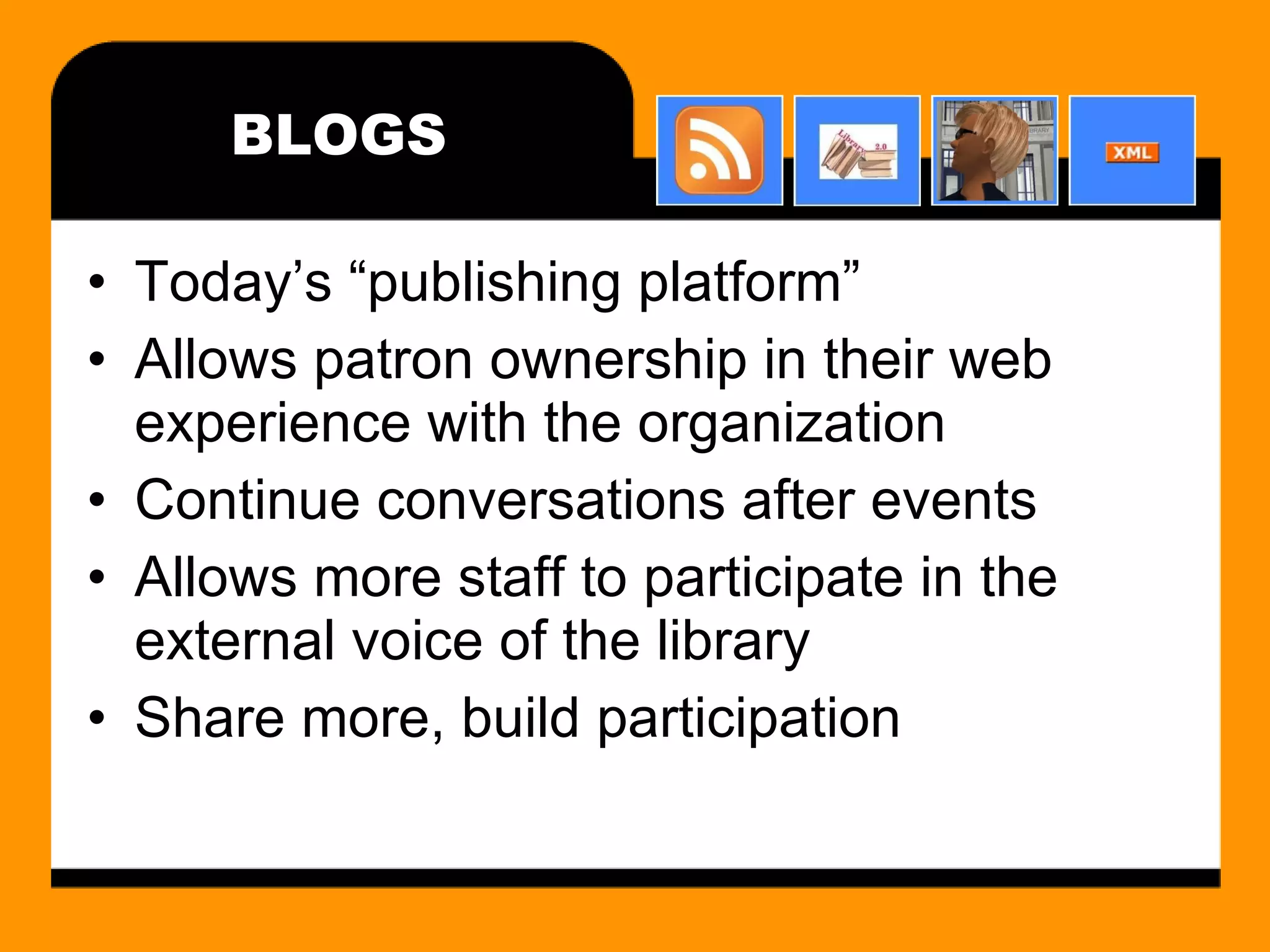 BLOGS Today’s “publishing platform” Allows patron ownership in their web experience with the organization Continue conversations after events Allows more staff to participate in the external voice of the library Share more, build participation 