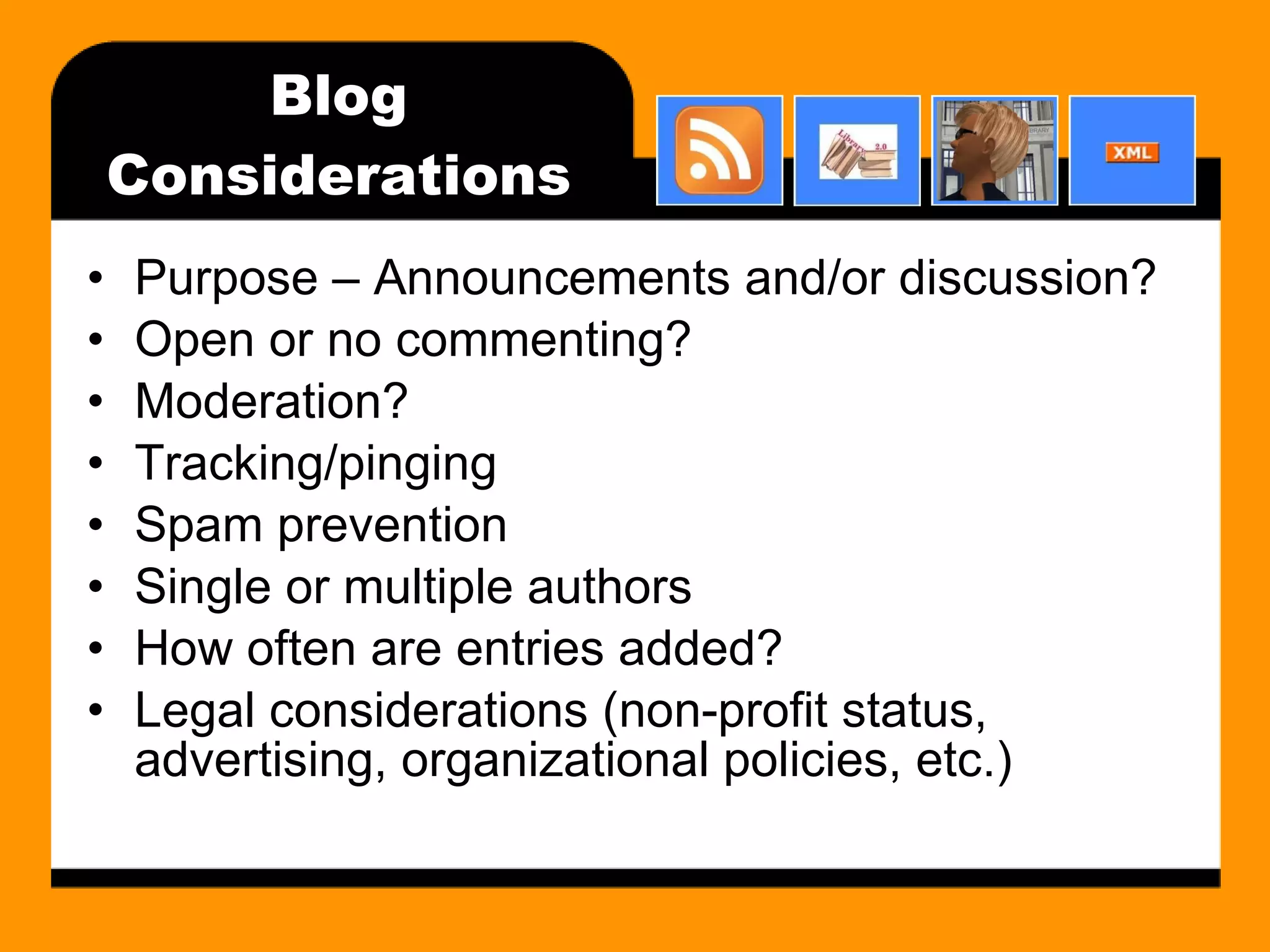Blog Considerations Purpose – Announcements and/or discussion? Open or no commenting? Moderation? Tracking/pinging Spam prevention Single or multiple authors How often are entries added? Legal considerations (non-profit status, advertising, organizational policies, etc.) 
