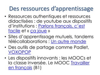 Des ressources d’apprentissage
• Ressources authentiques et ressources
didactisées : de youtube aux dispositifs
d’institutions : Parlons français, c’est
facile et « ça joue »
• Sites d’apprentissage mutuels, tandems
télécollaborations : Un autre monde
• Des outils de partage comme Padlet,
VOXOPOP
• Les dispositifs innovants : les MOOCs et
la classe inversée. Le MOOC Travailler
en français (B1)
 