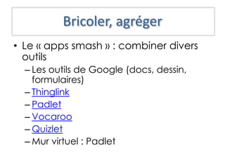 Bricoler, agréger
• Le « apps smash » : combiner divers
outils
– Les outils de Google (docs, dessin,
formulaires)
– Thinglink
– Padlet
– Vocaroo
– Quizlet
– Mur virtuel : Padlet
 