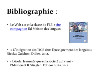 • Le Web 2.0 et la classe de FLE : site
compagnon Ed Maison des langues
• « L’’intégration des TICE dans l’enseignement des langues »
Nicolas Guichon, Didier, 2012.
• « L’école, le numérique et la société qui vient »
P.Meirieu et B. Stiegler, Ed 1001 nuits, 2012
Bibliographie :
 