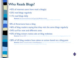 Who Reads Blogs?
   42% of internet users have read a blog(s)
   33% read blogs regularly
   11% read blogs daily
        Resource: Pew Internet & American Life Project July 2008 (Aaron Smith)
        http://www.pewinternet.org/Commentary/2008/July/New-numbers-for-blogging-and-blog-readership.aspx



   8% of Americans have a blog
   46% of blog readers saying that they visit the same blogs regularly
   54% surf for new and different ones
   43% of blog visitors notice ads on blog websites
        Resource: Synovate 2007 http://www.synovate.com/news/article/2007/08/new-study-shows-americans-blogging-behaviour.html


   28% of US blog readers have taken an action based on a blog post
        Resource: Edelman, Corporate Guide to Global Blogosphere http://www.micropersuasion.com/2007/01/edelman_study_b.html
        http://www.nxtbook.com/nxtbooks/edelman/whitepaper010907/index.php
 