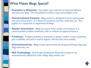 What Makes Blogs Special?
   Everyone is Welcome - No matter your internet or technical abilities;
    everyone can blog. The free platforms make it easy and available to all.

   Conversational Content - Blog content is designed to be an opinionated,
    two way conversation. It is based on personal interests, expertise, etc. This
    applies to a corporate or organizational blogs.

   Reader Interaction - Blogs by nature invite reader commentary. It is
    recommended to allow comments, with or without an approval feature.

   Freshness - Frequent posting is necessary to attract readers, create stickiness,
    gain credibility, and rank in search engines. No less than once weekly.

   Interconnectivity - Blogs create communities by reciprocal linking, blog rolls,
    blog networks, etc.

   RSS Technology - Real Simple Syndication allows for content to be
    instantaneously updated to other blogs, blog readers, etc.
 