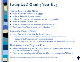 Setting Up & Owning Your Blog
How to Select a Blog Name
     Make it: Easy to remember & spell
     Make it: Relevant to your business
     Make it: As close to your name or acronym as possible
     Make it: the same as the URL
     Make it: Letters only; no numbers, punctuation, etc.
     Don’t use “blog” in the name - it’s redundant

Secure the Domain Name
     Use a free service, but buy the domain name
        –www.bastillemarketing.com, not www.bastillemarketing.blogspot.com
        –Google or GoDaddy.com - very simple instructions
        –Buy the .org, .com, .net, etc - its worth the $10/year for people to find you easily!

The Intersection of Blogs and Print
     Incorporate your blog into ALL print pieces; Wherever your website is
      printed, so should be your blog
     Put it in your email signature (Read our blog: www.associationABC.com)
Resource: http://www.problogger.net/archives/2006/02/16/choosing-the-domain-name-for-your-blog/
 