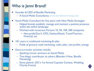 Who is Jenni Brand?
   Founder & CEO of Bastille Marketing
     – A Social Media Consultancy www.bastillemarketing.com
   Social Media Consultant for five years with New Media Strategies
     – Helped brands establish, manage and maintain a positive presence
        within the online landscape
     – Worked with numerous Fortune 10, 50, 100, 500 companies
          • Non-profit/Gov’t, CPG, Fashion/Retail, Travel/Tourism,
            Financial, etc
   10+ years in traditional marketing & sales
     – Fields of grocery retail marketing, radio sales, non-profits, energy
   Extra-curricular activities include:
     – Speaking circuit; seminars on Social Media
     – Two blogs; contributor to others (Blondes I-View, Bastille
        Marketing)
     – Event planner (DC’s 1st Annual Cupcake Contest, Wedding,
        Charity Events)
 