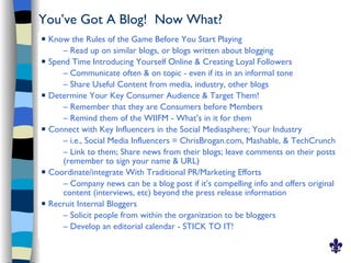 You’ve Got A Blog! Now What?
   Know the Rules of the Game Before You Start Playing
        – Read up on similar blogs, or blogs written about blogging
   Spend Time Introducing Yourself Online & Creating Loyal Followers
        – Communicate often & on topic - even if its in an informal tone
        – Share Useful Content from media, industry, other blogs
   Determine Your Key Consumer Audience & Target Them!
        – Remember that they are Consumers before Members
        – Remind them of the WIIFM - What’s in it for them
   Connect with Key Influencers in the Social Mediasphere; Your Industry
        – i.e., Social Media Influencers = ChrisBrogan.com, Mashable, & TechCrunch
        – Link to them; Share news from their blogs; leave comments on their posts
        (remember to sign your name & URL)
   Coordinate/integrate With Traditional PR/Marketing Efforts
        – Company news can be a blog post if it’s compelling info and offers original
        content (interviews, etc) beyond the press release information
   Recruit Internal Bloggers
        – Solicit people from within the organization to be bloggers
        – Develop an editorial calendar - STICK TO IT!
 