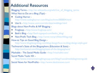 Additional Resources
Blogging Terms - http://en.wikipedia.org/wiki/List_of_blogging_terms
What Not to Do on a Blog (Tips) -
  Coding Horror -
   http://www.codinghorror.com/blog/archives/000834.html
  Use It - http://www.useit.com/alertbox/weblogs.html
Blogs about Non-Profits & NP Blogging -
  Frogloop - http://www.frogloop.com/
  Beth’s Blog - http://beth.typepad.com/beths_blog/
  Non-Profit Tech Blog - http://www.nonprofittechblog.org/
How-to Tips on Good Blog Design -
   http://www.blogdesignblog.com/blog-design/how-to-blog-design-style-guide/
Technorati’s State of the Blogosphere (Education & Stats) -
   http://technorati.com/blogging/state-of-the-blogosphere/
Mashable - The Social Media Guide - http://mashable.com/
Social Media Tools 101 -
   http://www.interactiveinsightsgroup.com/blog1/socialmediabeginnersguide/social-me
Social News for NonProfits - http://www.idealistnews.com/
 