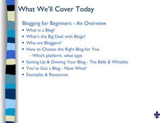 What We’ll Cover Today
 Blogging for Beginners - An Overview
    What is a Blog?
    What’s the Big Deal with Blogs?
    Who are Bloggers?
    How to Choose the Right Blog for You
       – Which platform, what type

    Setting Up & Owning Your Blog - The Bells & Whistles
    You’ve Got a Blog - Now What?
    Examples & Resources
 