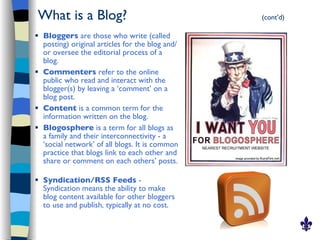 What is a Blog?                                    (cont’d)

   Bloggers are those who write (called
    posting) original articles for the blog and/
    or oversee the editorial process of a
    blog.
   Commenters refer to the online
    public who read and interact with the
    blogger(s) by leaving a ‘comment’ on a
    blog post.
   Content is a common term for the
    information written on the blog.
   Blogosphere is a term for all blogs as
    a family and their interconnectivity - a
    ‘social network’ of all blogs. It is common
    practice that blogs link to each other and
    share or comment on each others’ posts.

   Syndication/RSS Feeds -
    Syndication means the ability to make
    blog content available for other bloggers
    to use and publish, typically at no cost.
 