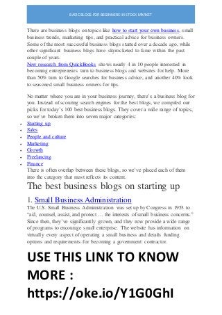 BASIC BLOGS FOR BEGINNERS IN STOCK MARKET
USE THIS LINK TO KNOW
MORE :
https://oke.io/Y1G0GhI
There are business blogs on topics like how to start your own business, small
business trends, marketing tips, and practical advice for business owners.
Some of the most successful business blogs started over a decade ago, while
other significant business blogs have skyrocketed to fame within the past
couple of years.
New research from QuickBooks shows nearly 4 in 10 people interested in
becoming entrepreneurs turn to business blogs and websites for help. More
than 50% turn to Google searches for business advice, and another 40% look
to seasoned small business owners for tips.
No matter where you are in your business journey, there’s a business blog for
you. Instead of scouring search engines for the best blogs, we compiled our
picks for today’s 100 best business blogs. They cover a wide range of topics,
so we’ve broken them into seven major categories:
 Starting up
 Sales
 People and culture
 Marketing
 Growth
 Freelancing
 Finance
There is often overlap between these blogs, so we’ve placed each of them
into the category that most reflects its content.
The best business blogs on starting up
1. Small Business Administration
The U.S. Small Business Administration was set up by Congress in 1953 to
“aid, counsel, assist, and protect … the interests of small business concerns.”
Since then, they’ve significantly grown, and they now provide a wide range
of programs to encourage small enterprise. The website has information on
virtually every aspect of operating a small business and details funding
options and requirements for becoming a government contractor.
 