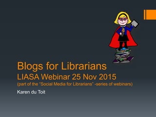Karen du Toit
Blogs for Librarians
LIASA Webinar 25 Nov 2015
(part of the “Social Media for Librarians” -series of webinars)
 
